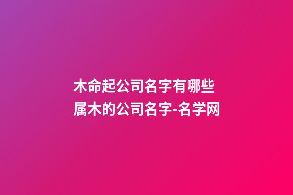 木命起公司名字有哪些 属木的公司名字-名学网-第1张-公司起名-玄机派